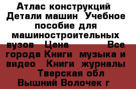 Атлас конструкций. Детали машин. Учебное пособие для машиностроительных вузов › Цена ­ 1 000 - Все города Книги, музыка и видео » Книги, журналы   . Тверская обл.,Вышний Волочек г.